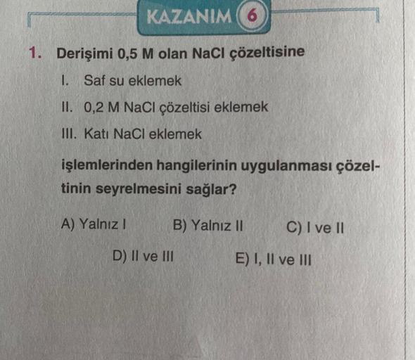 KAZANIM (6
1. Derişimi 0,5 M olan NaCl çözeltisine
1. Saf su eklemek
II. 0,2 M NaCl çözeltisi eklemek
III. Kati NaCl eklemek
işlemlerinden hangilerinin uygulanması çözel-
tinin seyrelmesini sağlar?
A) Yalnız I
B) Yalnız II
D) II ve III
C) I ve II
E) I, II 