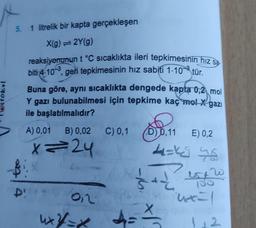 stokul
5. 1 litrelik bir kapta gerçekleşen
X(g) = 2Y(g)
reaksiyonunun t °C sıcaklıkta ileri tepkimesinin hız sa
biti 4-10-3, geri tepkimesinin hız sabiti 1.103 tür.
Buna göre, aynı sıcaklıkta dengede kapta 0,2 mol
Y gazı bulunabilmesi için tepkime kaç mol X gazı
ile başlatılmalıdır?
A) 0,01 B) 0,02 C) 0,1
C) 0,1 0,11
x=24
B 1.X
D!
012
on
0,11 E) 0,2
4=4²46
4
sa pre
"uxx=1
Xo quio spop
4xX/=x + ==
=*
1.2