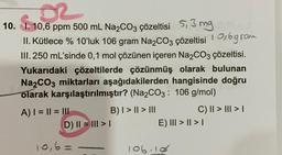 10. I. 10,6 ppm 500 mL Na₂CO3 çözeltisi 5,3 mg
2002
II. Kütlece % 10'luk 106 gram Na₂CO3 çözeltisi 10,6 gram
III. 250 mL'sinde 0,1 mol çözünen içeren Na2CO3 çözeltisi.
Yukarıdaki çözeltilerde çözünmüş olarak bulunan
Na2CO3 miktarları aşağıdakilerden hangisinde doğru
olarak karşılaştırılmıştır? (Na2CO3: 106 g/mol)
A) | = || = |||
D) || = ||| > |
10,6=
B) | > || > III
C) || > ||| > |
E) III > | > |
106.10