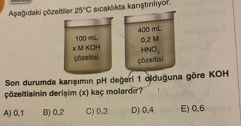 Aşağıdaki çözeltiler 25°C sıcaklıkta karıştırılıyor.
100 mL
x M KOH
çözeltisi
400 mL
0,2 M
HNO3
çözeltisi
THU
Son durumda karışımın pH değeri 1 olduğuna göre KOH
çözeltisinin derişim (x) kaç molardır?
A) 0,1
B) 0,2 C) 0,3
D) 0,4
E) 0,6