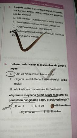 5.
Fotosentez Reaksiyonları
Aşağıda verilen olaylardan hangisi fotosente-
zin karbon tutma reaksiyonlarında gerçekle-
şen bir olaydır?
A) ATP sentazın protonlar yoluyla enerji üretmesi
B) Fotofosforilasyon olayının gerçekleşmesi
C) NADP molekülünün indirgenmesi
Sudan gelen hidrojenlerle PGAL'in üretilmesi
E) Suyun ayrıştırılması
Fotosentezin Kalvin reaksiyonlarında gerçek-
leşen;
I. ATP ve hidrojenlerin harcanması
II. Organik moleküllerin karbondioksidi bağla-
maları
III. Altı karbonlu monosakkaritin üretilmesi
olaylarının meydana gelme sırası aşağıdaki se-
çeneklerin hangisinde doğru olarak verilmiştir?
I, II ve III
B) I, III ve II €) , t ve H
-D) , 1 ve 1
E) I, II ve