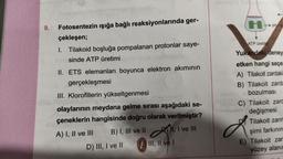 9. Fotosentezin ışığa bağlı reaksiyonlarında ger-
çekleşen;
1. Tilakoid boşluğa pompalanan protonlar saye-
sinde ATP üretimi
II. ETS elemanları boyunca elektron akımının
gerçekleşmesi
III. Klorofillerin yükseltgenmesi
olaylarının meydana gelme sırası aşağıdaki se-
çeneklerin hangisinde doğru olarak verilmiştir?
A) I, II ve III
B) I, III ve II
II, I ve III
D) III, I ve II
E III, II ve I
PH
ATP üretil
Yukandaki deney
etken hangi seçe
A) Tilakoit zardaki
B) Tilakoit zarda
bozulması
C) Tilakoit zard
değişmesi
Tilakoit zarın
şimi farkının
E) Tilakoit zar
yüzey alanın