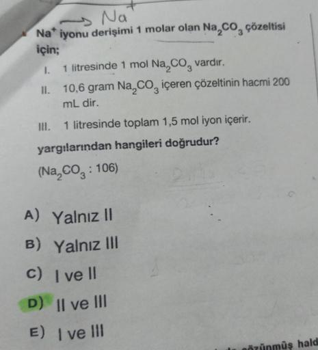 Na
Na* iyonu derişimi 1 molar olan Na₂CO₂ çözeltisi
için;
I.
1 litresinde 1 mol Na₂CO3 vardır.
10,6 gram Na₂CO, içeren çözeltinin hacmi 200
mL dir.
III. 1 litresinde toplam 1,5 mol iyon içerir.
yargılarından hangileri doğrudur?
(Na₂CO3: 106)
A) Yalnız II
B