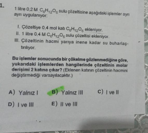 1.
1 litre 0,2 M C6H12O6 sulu çözeltisine aşağıdaki işlemler ayrı
aynı uygulanıyor:
1. Çözeltiye 0,4 mol kati C6H₁2O6 ekleniyor.
II. 1 litre 0,4 M CH12O6 sulu çözeltisi ekleniyor.
III. Çözeltinin hacmi yarıya inene kadar su buharlaş-
tırılıyor.
Bu işlemler