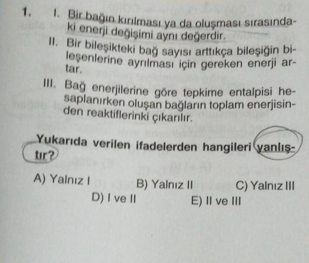 1. 1. Bir bağın kırılması ya da oluşması sırasında-
ki enerji değişimi aynı değerdir.
II. Bir bileşikteki bağ sayısı arttıkça bileşiğin bi-
leşenlerine ayrılması için gereken enerji ar-
tar.
III. Bağ enerjilerine göre tepkime entalpisi he-
saplanırken oluş