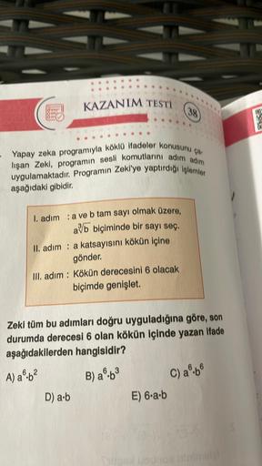 KAZANIM TESTI
Yapay zeka programıyla köklü ifadeler konusunu ça-
lişan Zeki, programın sesli komutlarını adım adım
uygulamaktadır. Programın Zeki'ye yaptırdığı işlemler
aşağıdaki gibidir.
I. adım : a ve b tam sayı olmak üzere,
avb biçiminde bir sayı seç.
I