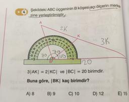 4
Şekildeki ABC üçgeninin B köşesi açı ölçerin merke.
zine yerleştirilmiştir.
DE
02
or
0
30 40 50 60 70 80
340 330 320 110 100
A
350
A) 8
90
70
2K
BI
100 110
80
B) 9
120
70 60
50
70
40
130
40 30
110
150 160 170 10
20
120
3|AK| = 2|KC| ve |BC| = 20 birimdir.
Buna göre, |BK| kaç birimdir?
K
A 3K
C) 10
D) 12
E) 15