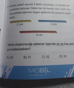 17. Elinde yeterli sayıda 3 farklı uzunlukta ve renkte tah-
ta bloklar bulunan Yekta her bir kenarı aynı renk ola-
cak şekilde eşkenar üçgen şeklinde bir çerçeve yapa-
caktır.
2 cm
K
5 cm
Yekta oluşturacağı eşkenar ügende en az kaç par
ça kullanmalıdır?
A) 30
B) 31
C) 32
3 cm
MOBIL
YAYINCILIK
D) 33
://