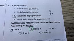 -lay-
MEB 20
6.
Alveollerle ilgili;
I. kılcaldamarla çevrili olma,
II. tek katlı epitelden oluşma,
III vücut içine doğru genişleme,
IV. yüzey alanını kıvrımlar yaparak artırma
özelliklerinden hangileri canlının metabolizma hızının
fazla olduğunu kanıtlar?
A) Yalnız III.
B) Yalnız IV.
D) I, II ve III.
all
C) I ve II.
E) II, HLve IV.