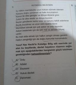 1)
KUTADGU BİLİG'DEN
Ey hâkim memlekette uzun hüküm sürmek istersen
Kanunu doğru yürütmeli ve halkı korumalısın.
Kanun ile ülke genişler ve dünya düzene girer.
Zulüm ile ülke eksilir ve dünya bozulur.
Beyler gönüllerini temiz tutar ve kanunu tatbik ederlerse
Beylik bozulmaz ve uzun süre ayakta durur.
Memleket tutmak için çok asker ve ordu lazımdır.
Askeri beslemek için de çok mal ve servete ihtiyaç
vardır.
Bu malı elde etmek için halkın zengin olması gerektir.
Halkın zenginliği için de doğru kanunlar konulmalıdır.
2)
Yusuf Has Hacib'in Kutadgu Bilig adlı eserinde yer
alan bu beyitlerde, devlet hayatının nizamını sağla-
mak için aşağıdakilerden hangisinin güçlü tutulması
gerektiğinden bahsedilmemiştir?
A) Ordu
B) Adalet
C) Ekonomi
D) Hukuk devleti
E) Diplomasi