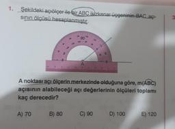 1.
Şekildeki açıölçer ile bir ABC ikizkenar üçgeninin BAC açı-
sının ölçüsü hesaplanmıştır.
OF
A) 70
6
8
120
B) 80
9
80
90
100
100
80
120
60
A
99 €
A noktası açı ölçerin merkezinde olduğuna göre, m(ABC)
açısının alabileceği açı değerlerinin ölçüleri toplamı
kaç derecedir?
C) 90
9
D) 100
E) 120
3