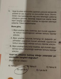 4. Ayşe ile ailesi otomobille yaptıkları yolculuk esnasında
şiddetli bir ses duyarlar ve otomobilleri durur. Otomo-
bilden inip baktıklarında sağ arka tekerleğin patlamış
olduğunu görürler. Tekerleği değiştirmek isterler fakat
bijon sıkıştığı için bijon anahtarı ile bijonları sökmeye
çalışırlar. Fakat başaramazlar.
Buna göre,
I. Bijon anahtar kolu uzatılırsa, aynı kuvvet uygulanır-
sa torkun büyüklüğünün artması sonucu bijonlar
sökülür.
II. Bijon anahtar kolunda herhangi bir değişiklik ya-
pılmadan uygulanan kuvvet artırılarak uygulanırsa
torkun büyüklüğü artması sonucu bijonlar sökülür.
III. Bijon anahtar kolu biraz kısaltılıp, aynı kuvvet uygu-
lanırsa torkun büyüklüğü azalması sonucu bijonlar
sökülür.
Ayşe'nin ailesinin bulmuş olduğu yukarıdaki çö-
zümlerden hangileri doğrudur?
(Bijon bir tür vidadır.)
A) Yalnız I
B) Yalnız II
D) I ya da II
C) Yalnız III
E) I ya da III
****
fer
Yayın