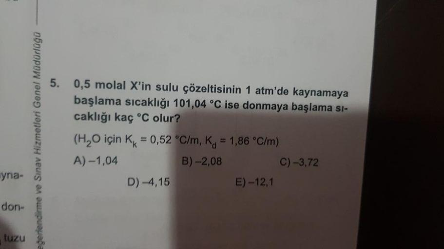 yna-
don-
tuzu
eğerlendirme ve Sınav Hizmetleri Genel Müdürlüğü
5. 0,5 molal X'in sulu çözeltisinin 1 atm'de kaynamaya
başlama sıcaklığı 101,04 °C ise donmaya başlama si-
caklığı kaç °C olur?
(H₂O için K = 0,52 °C/m, K = 1,86 °C/m)
A) -1,04
B) -2,08
D) -4,