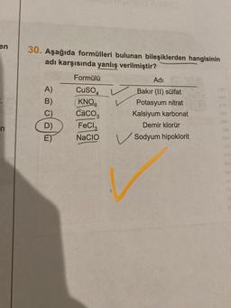 en
n
30. Aşağıda formülleri bulunan bileşiklerden hangisinin
adı karşısında yanlış verilmiştir?
A)
B)
D)
ET
Formülü
CuSO
KNO
CaCO3
FeCl,
NACIO
Adı
Bakır (II) sülfat
Potasyum nitrat
Kalsiyum karbonat
Demir klorür
Sodyum hipoklorit