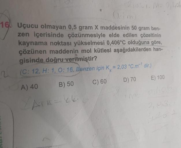 2100.1. Ma 0,40
16. Uçucu olmayan 0,5 gram X maddesinin 50 gram ben-
zen içerisinde çözünmesiyle elde edilen çözeltinin
kaynama noktası yükselmesi 0,406°C olduğuna göre,
çözünen maddenin mol kütlesi aşağıdakilerden han-
gisinde doğru verilmiştir?
(C: 12, H