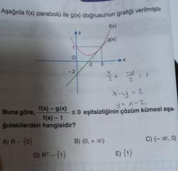 Aşağıda f(x) parabolü ile g(x) doğrusunun grafiği verilmiştir.
AY
D) R+ - {1}
1
O
-2
f(x) - g(x)
Buna göre,
f(x) - 1
ğıdakilerden hangisidir?
A) R - {0}
2
3
f(x)
B) (0, + ∞0)
(g(x)
X
13/12 + 12 = 1
x-y = 2
y = x-2
≤0 eşitsizliğinin çözüm kümesi aşa-
PYN
E) {1}
C) (-∞0, 0)