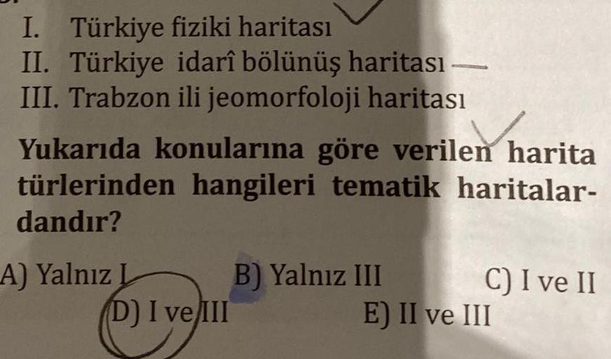 I. Türkiye fiziki haritası
II. Türkiye idarî bölünüş haritası -
III. Trabzon ili jeomorfoloji haritası
Yukarıda konularına göre verilen harita
türlerinden hangileri tematik haritalar-
dandır?
A) Yalnız L
D) I ve III
B) Yalnız III
C) I ve II
E) II ve III