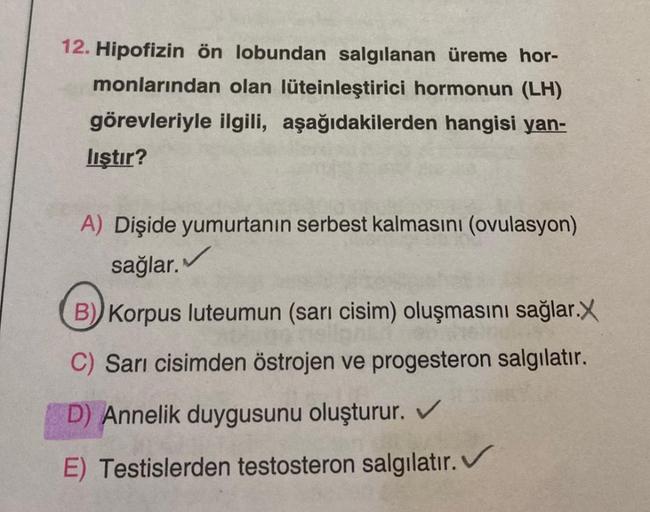 12. Hipofizin ön lobundan salgılanan üreme hor-
monlarından olan lüteinleştirici hormonun (LH)
görevleriyle ilgili, aşağıdakilerden hangisi yan-
liştır?
A) Dişide yumurtanın serbest kalmasını (ovulasyon)
sağlar. ✓
B) Korpus luteumun (sarı cisim) oluşmasını