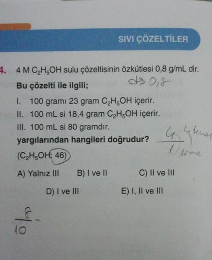 4. 4 M C₂H5OH sulu çözeltisinin özkütlesi 0,8 g/mL dir.
ds 0,8
Bu çözelti ile ilgili;
I. 100 gramı 23 gram C₂H5OH içerir.
II. 100 mL si 18,4 gram C₂H5OH içerir.
III. 100 mL si 80 gramdır.
yargılarından hangileri doğrudur?
(C₂H5OH: 46)
A) Yalnız III
10
B) I