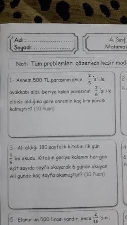 Adı :
Soyadı:
Not: Tüm problemleri çözerken kesir mode
12-
2.
si ile
4. Sınıf
Matemat
1- Annem 500 TL parasının önce
ayakkabı aldı. Geriye kalan parasının si ile
elbise aldığına göre annemin kaç lira parası
kalmıştır? (10 Puan)
5- Elanur'un 500 lirası vardır. önce
3- Ali aldığı 180 sayfalık kitabın ilk gün
1
ini okudu. Kitabın geriye kalanını her gün
6
eşit sayıda sayfa okuyarak 6 günde okuyan
Ali günde kaç sayfa okumuştur? (10 Puan)
2
10
'sini,
Pue
4
6
Pu
C