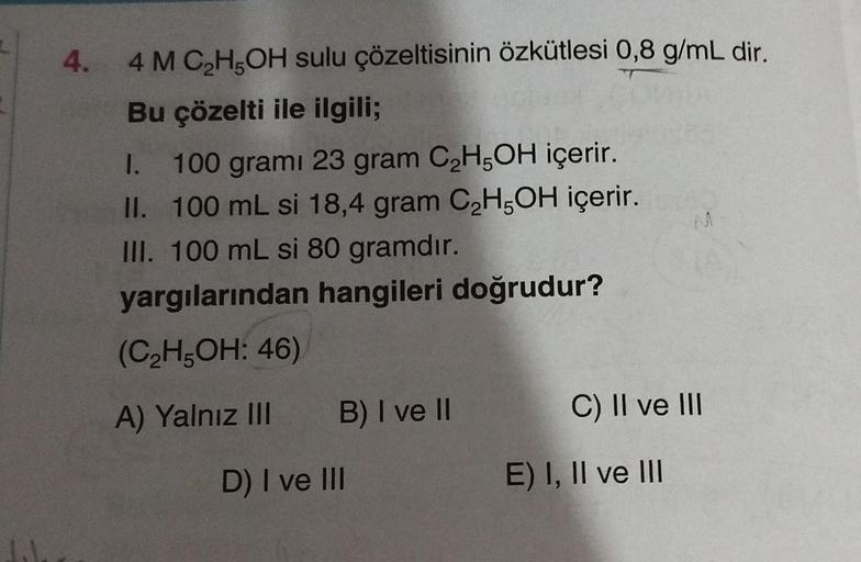 4.
4 M C₂H5OH sulu çözeltisinin özkütlesi 0,8 g/mL dir.
Bu çözelti ile ilgili;
I. 100 grami 23 gram C₂H5OH içerir.
100 mL si 18,4 gram C₂H5OH içerir.
III. 100 mL si 80 gramdır.
II.
yargılarından hangileri doğrudur?
(C₂H5OH: 46)
A) Yalnız III
B) I ve II
D)