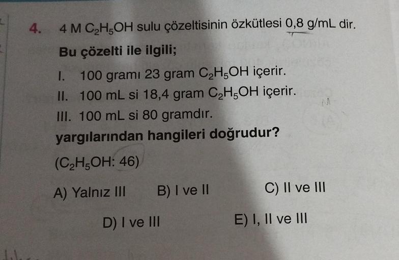 4.
4 M C₂H5OH sulu çözeltisinin özkütlesi 0,8 g/mL dir.
Bu çözelti ile ilgili;
I. 100 grami 23 gram C₂H5OH içerir.
100 mL si 18,4 gram C₂H5OH içerir.
III. 100 mL si 80 gramdır.
II.
yargılarından hangileri doğrudur?
(C₂H5OH: 46)
A) Yalnız III
B) I ve II
D) 