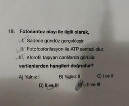 19. Fotosentez olayı ile ilgili olarak,
. Sadece gündüz gerçekleşir.
II.
Fotofosforilasyon ile ATP sentezi olur.
il. Klorofil taşıyan canlılarda görülür.
verilenlerden hangileri doğrudur?
A) Yalnız I
D) II ve III
B) Yalnız II
C) I ve Il
1, Il ve Ill