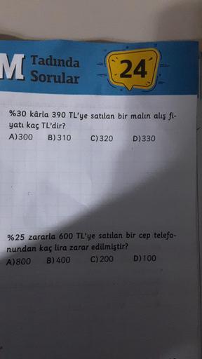 M Tadında
Sorular
24
%30 kârla 390 TL'ye satılan bir malın alış fi-
yatı kaç TL'dir?
A) 300 B) 310
C) 320
D) 330
%25 zararla 600 TL'ye satılan bir cep telefo-
nundan kaç lira zarar edilmiştir?
A) 800 B) 400
C) 200
D) 100