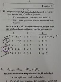 11.
10. Periyodik sistemin 3. periyodunda bulunan X, Y ve Z ele-
ment atomları ile ilgili bilgiler şu şekildedir:
A
X'in atom yarıçapı Y'ninkinden daha büyüktür.
Z'nin birinci iyonlaşma enerjisi Y'ninkinden daha
büyüktür.
A) 2-8-22A
B) 2-8-4 A
Buna göre; X, Y ve Z element atomlarının katman elekt-
ron dizilimleri aşağıdakilerden hangisi gibi olabilir?
X
Y
Z
2-8-1
2-8-8-> Soygor
2-8-5
2-8-6
2-8-5
2-8-5
2-8-72-8-6
D2-8-2 2A 2-8-6
E) 2-8-1 A 2-8-2
+0
Deneme - 5
2(g)
CO,
C₂H12(g)
2(g)
Yukarıda verilen denkleştirilmemiş tepkime ile ilgili,
1. Yanma tepkimesi olarak sınıflandırılır.
II.
En küçük tam sayılarla denkleştirilirse O'nin kat
2-8-3
+ H₂O (s)