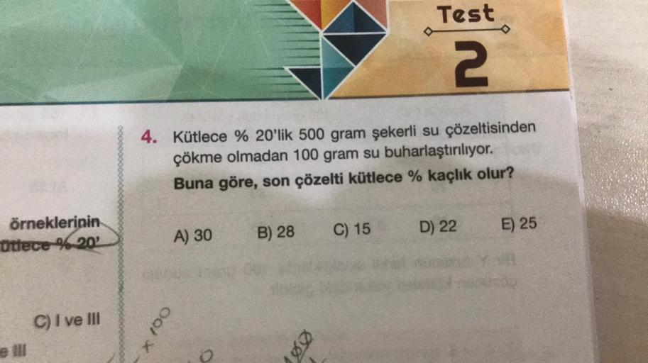 örneklerinin
Otfece %20'
e Ill
C) I ve III
4. Kütlece % 20'lik 500 gram şekerli su çözeltisinden
çökme olmadan 100 gram su buharlaştırılıyor.
Buna göre, son çözelti kütlece % kaçlık olur?
00/ X
A) 30
o
B) 28
00
Test
2
C) 15
D) 22
E) 25