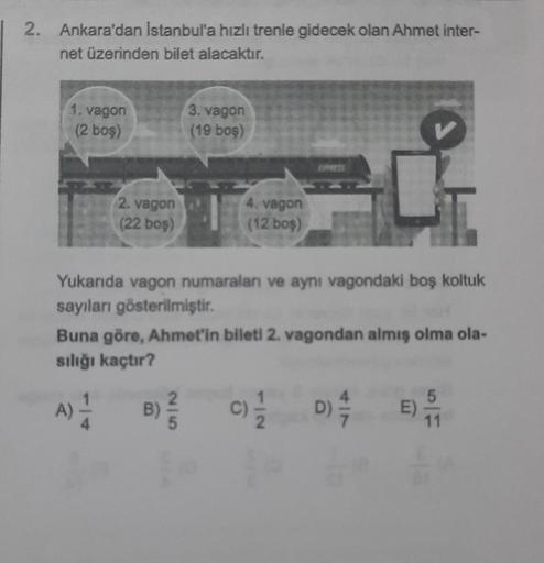 2. Ankara'dan Istanbul'a hızlı trenle gidecek olan Ahmet inter-
net üzerinden bilet alacaktır.
1. vagon
(2 boş)
T
Yukarıda vagon numaraları ve aynı vagondaki boş koltuk
sayıları gösterilmiştir.
2. vagon
(22 boş)
A)
3. vagon
(19 boş)
Buna göre, Ahmet'in bil