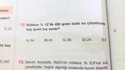 -zünüz.
cliktır?
E) 25
-Iti kaç
E) 260
12. Kütlece % 12'lik 450 gram tuzlu su çözeltisinde
kaç gram tuz vardır?
A) 54
B) 45
C) 36
D) 24
E) 9
13. Serum fizyolojik, NaCl'nin kütlece % 0,9'luk sulu
çözeltisidir. Soğuk algınlığı sırasında burun tıkanıklı-
2.