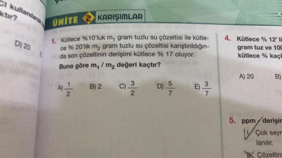 CI kullanılarak
D) 20
UNITE 2 KARIŞIMLAR
1. Kütlece %10'luk m, gram tuzlu su çözeltisi ile kütle-
ce % 20'lik m₂ gram tuzlu su çözeltisi karıştırıldığın-
da son çözeltinin derişimi kütlece % 17 oluyor.
Buna göre m,/ m₂ değeri kaçtır?
A) 2/1/201
B) 2
C)
3
2