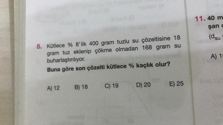 8. Kütlece % 8'lik 400 gram tuzlu su çözeltisine 18
gram tuz eklenip çökme olmadan 168 gram su
buharlaştırılıyor.
Buna göre son çözelti kütlece % kaçlık olur?
A) 12
B) 18
C) 19
D) 20
E) 25
11.40 m
şan g
(dsu
A) 1