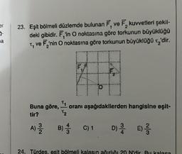 er
3-
a
2
23. Eşit bölmeli düzlemde bulunan F, ve F, kuvvetleri şekil-
deki gibidir. F,'in O noktasına göre torkunun büyüklüğü
T, ve F₂'nin O noktasına göre torkunun büyüklüğü ₂'dir.
2
F
1/
H
O
Buna göre, ¹1 oranı aşağıdakilerden hangisine eşit-
72
tir?
A) 2/1/2
D) // E) 1/3/2
B) C) 1
B) 4/1
24. Türdes, esit bölmeli kalasın ağırlığı 20 N'dir. Bu kalasa