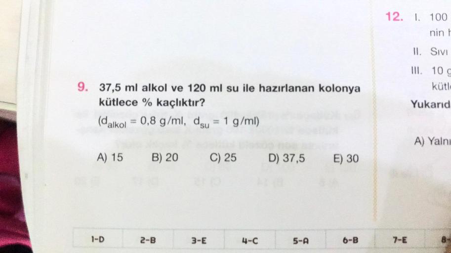 9. 37,5 ml alkol ve 120 ml su ile hazırlanan kolonya
kütlece % kaçlıktır?
(dalkol = 0,8 g/ml, du = 1 g/ml)
A) 15 B) 20
1-D
2-B
3-E
C) 25
D) 37,5 E) 30
5-A
6-B
12. I. 100
nin h
II.
SIVI
III. 10 c
kütle
Yukarıd
A) Yalnı