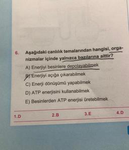 6.
1.D
Aşağıdaki canlılık temalarından hangisi, orga-
nizmalar içinde yalnızca bazılarına aittir?
A) Enerjiyi besinlere depolayabilmek
Enerjiyi açığa çıkarabilmek
C) Enerji dönüşümü yapabilmek
D) ATP enerjisini kullanabilmek
E) Besinlerden ATP enerjisi üretebilmek
2.B
3.E
4.D