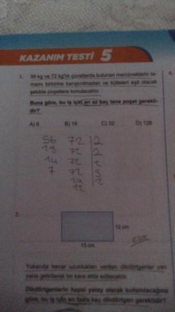 KAZANIM TESTI 5
56 kg ve 72 kg'lik çuvallarda bulunan mercimeklerin ta
mamı birbirine karıştırılmadan ve kütleleri eşit olacak
şekilde poşetlere konulacaktır.
1.
Buna göre, bu iş için en az kaç tane poşet gerekli-
dir?
A) 8
******
7
B) 16
56 72 12
28
C) 32
ddvor
2
15 cm
12 cm
D) 128
LOK
Yukanda kenar uzunluklan verken dikdörtgerier yan
yana getirilerek bir kare elde edilecekt
Dikdörtgenlerin hapal yatay olarak kullanacağın
göre, bu is igle en bula kaç dikdörtgen gereklidir?