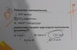 9.
Fotosentez reaksiyonlarında,
I. ATP sentezi,
CO₂ bağlanması,
III. NADP+ indirgenmesi
olaylarından hangileri ışığa bağımlı tepkimelerde
gerçekleşir?
A) Yalnız I
D) Ive III
B) Yalnız II
(C) I vel
E1, II ve III
12.