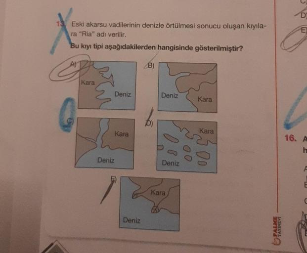 13 Eski akarsu vadilerinin denizle örtülmesi sonucu oluşan kıyıla-
ra "Ria" adı verilir.
Bu kıyı tipi aşağıdakilerden hangisinde gösterilmiştir?
Kara
E
Deniz
Deniz
Kara
Deniz
B)
Deniz
Deniz
Kara
Kara
Kara
PALME
YAYINEVI
D
E
16. A
h
F
E
C