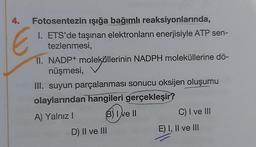 Fotosentezin ışığa bağımlı reaksiyonlarında,
1. ETS'de taşınan elektronların enerjisiyle ATP sen-
tezlenmesi,
4.
E
II. NADP+ moleküllerinin NADPH moleküllerine dö-
nüşmesi,
III. suyun parçalanması sonucu oksijen oluşumu
olaylarından hangileri gerçekleşir?
A) Yalnız I
(B) I've II
D) II ve III
C) I ve III
E) I, II ve III