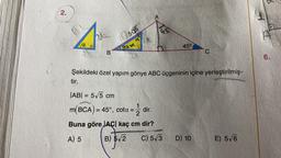 2.
a
B
10505
god
A
|AB| = 5√5 cm
m(BCA) = 45°, cota = = dir.
2
Buna göre |AC| kaç cm dir?
A) 5
B) 5√2
45
45⁰
Şekildeki özel yapım gönye ABC üçgeninin içine yerleştirilmiş-
tir.
C) 5√3
C
D) 10
E) 5√6
6.