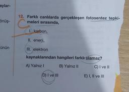 aylar-
önüş-
ünün
12. Farklı canlılarda gerçekleşen fotosentez tepki-
meleri sırasında,
I. karbon,
II. enerji,
III. elektron
kaynaklarından
A) Yalnız I
hangileri farklı olamaz?
B) Yalnız II
(D) I ve III
C) I ve II
E) I, II ve III