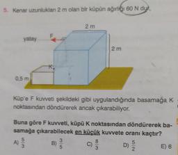 5. Kenar uzunluklan 2 m olan bir küpün ağırlığı 60 N dur
yatay
0,5 m
A)
F
K.
5/3
2m
Küp'e F kuvveti şekildeki gibi uygulandığında basamağa K
noktasından döndürerek ancak çıkarabiliyor.
Buna göre F kuvveti, küpü K noktasından döndürerek ba-
samağa çıkarabilecek en küçük kuvvete oranı kaçtır?
B)
D) 5/20
2 m
8
3
E) 6