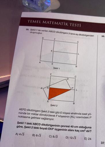 TEMEL MATEMATİK TESTİ
35. Şekil 1'de verilen ABCD dikdörtgeni 3 tane eş dikdörtgenden
oluşmuştur.
A
2710
D
A'
K
E
K
E
F
Şekil 1
D'
26 (2
F
B
B
L
Şekil 2
AEFD dikdörtgeni Şekil 2'deki gibi E köşesi etrafında saat yö-
nünde bir miktar döndürülerek F köşesini