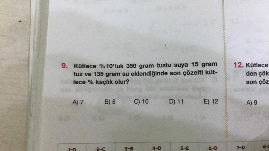 9. Kütlece % 10'luk 350 gram tuzlu suya 15 gram
tuz ve 135 gram su eklendiğinde son çözelti küt-
lece % kaçlık olur?
A) 7
HO
B) 8
2-C
3-B
C) 10
4-D
D) 11 E) 12
5-E
6-D
12. Kütlece
den çök
son çöz
7-D
A) 9
8-1