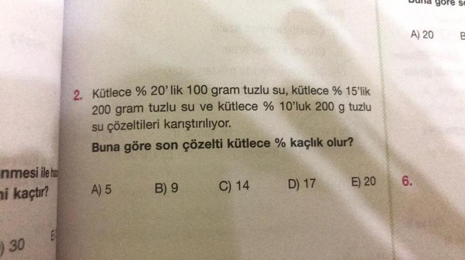 nmesi ile ha
ni kaçtır?
) 30
B
Kütlece % 20'lik 100 gram tuzlu su, kütlece % 15'lik
200 gram tuzlu su ve kütlece % 10'luk 200 g tuzlu
su çözeltileri karıştırılıyor.
Buna göre son çözelti kütlece % kaçlık olur?
A) 5
B) 9
C) 14
D) 17
E) 20
la gore se
A) 20
6