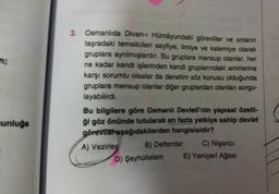 n;
unluğa
3.
Osmanlıda Divan-ı Hümâyundaki görevliler ve onların
taşradaki temsilcileri seyfiye, ilmiye ve kalemiye olarak
gruplara ayrılmışlardır. Bu gruplara mensup olanlar, her
ne kadar kendi işlerinden kendi gruplarındaki amirlerine
karşı sorumlu olsalar da denetim söz konusu olduğunda
gruplara mensup olanlar diğer gruplardan olanları sorgu-
layabilirdi.
Bu bilgilere göre Osmanlı Devleti'nin yapısal özelli-
ği göz önünde tutularak en fazla yetkiye sahip devlet
görevlist aşağıdakilerden hangisisidir?
A) Vezirler
B) Defterdar
D) Şeyhülislam
C) Nişancı
E) Yeniçeri Ağası