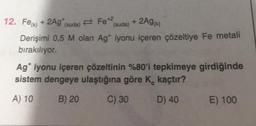 12. Fe(k) + 2Ag* (suda)
Fe +2 + 2Ag (k)
(suda)
Derişimi 0,5 M olan Agt iyonu içeren çözeltiye Fe metali
bırakılıyor.
Ag* iyonu içeren çözeltinin %80'i tepkimeye girdiğinde
sistem dengeye ulaştığına göre K, kaçtır?
A) 10
B) 20
C) 30
D) 40
E) 100