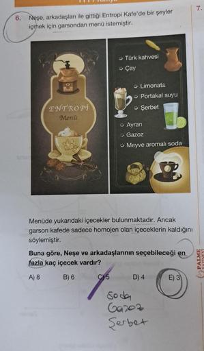 6.
Neşe, arkadaşları ile gittiği Entropi Kafe'de bir şeyler
içmek için garsondan menü istemiştir.
ENTROPI
Menü
→Türk kahvesi
→Çay
Limonata
→ Portakal suyu
→ Şerbet
C5
→ Ayran
Gazoz
→Meyve aromalı soda
Menüde yukarıdaki içecekler bulunmaktadır. Ancak
garson